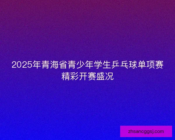 2025年青海省青少年学生乒乓球单项赛精彩开赛盛况