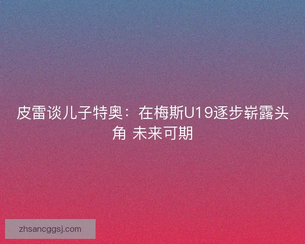 皮雷谈儿子特奥：在梅斯U19逐步崭露头角 未来可期