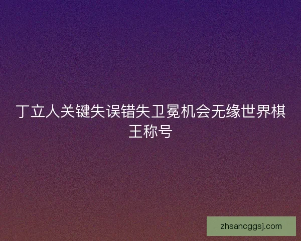 丁立人关键失误错失卫冕机会无缘世界棋王称号
