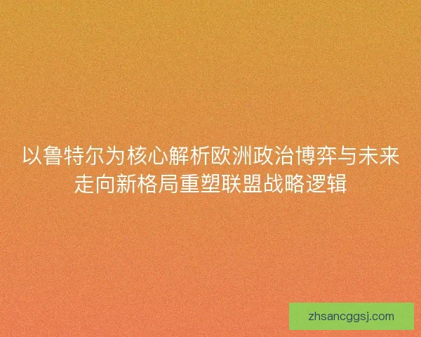 以鲁特尔为核心解析欧洲政治博弈与未来走向新格局重塑联盟战略逻辑