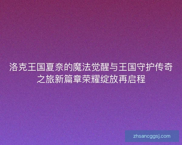 洛克王国夏奈的魔法觉醒与王国守护传奇之旅新篇章荣耀绽放再启程
