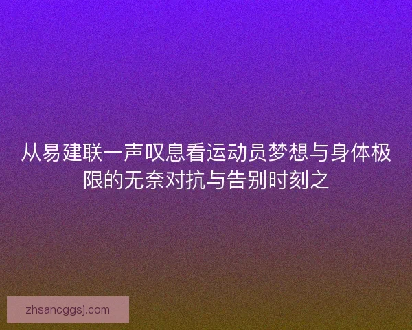 从易建联一声叹息看运动员梦想与身体极限的无奈对抗与告别时刻之