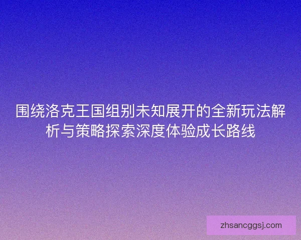 围绕洛克王国组别未知展开的全新玩法解析与策略探索深度体验成长路线